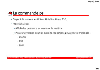23/10/2015
240
La commande ps
• Disponible sur tous les Unix et Unix like, Linux, BSD, …
• Process Status :
Affiche les processus en cours sur le système
Plusieurs syntaxes pour les options, les options peuvent être mélangés :
Formation Red Hat, Administration Système I (RH124) alphorm.com™©
• Unix98
• BSD
• GNU
 