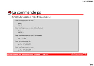 23/10/2015
241
La commande ps
• Simple d’utilisation, mais très complète
• Lister tous les processus en cours
#ps au
#ps -ef
• Lister tous les processus en cours et les utilisateurs
#ps aux
#ps –ef -f
Formation Red Hat, Administration Système I (RH124) alphorm.com™©
#ps –ef -f
• Lister tous les processus en cours d’un utilisateur
#ps -f -u ludo
• Lister les processus par PID
ps -f -p 1071,2298,2370
• Lister tous les processus en cours
ps -f -p 1071,2298,2370
 