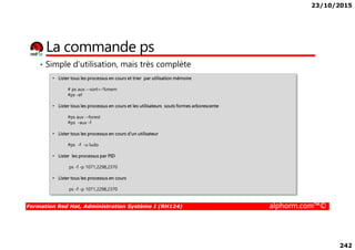 23/10/2015
242
La commande ps
• Simple d’utilisation, mais très complète
• Lister tous les processus en cours et trier par utilisation mémoire
# ps aux --sort=-%mem
#ps -ef
• Lister tous les processus en cours et les utilisateurs souts formes arborescente
#ps aux --forest
#ps -aux -f
Formation Red Hat, Administration Système I (RH124) alphorm.com™©
#ps -aux -f
• Lister tous les processus en cours d’un utilisateur
#ps -f -u ludo
• Lister les processus par PID
ps -f -p 1071,2298,2370
• Lister tous les processus en cours
ps -f -p 1071,2298,2370
 