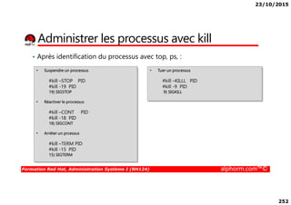 23/10/2015
252
Administrer les processus avec kill
• Après identification du processus avec top, ps, :
• Suspendre un processus
#kill –STOP PID
#kill -19 PID
19) SIGSTOP
• Réactiver le processus
• Tuer un processus
#kill –KILLL PID
#kill -9 PID
9) SIGKILL
Formation Red Hat, Administration Système I (RH124) alphorm.com™©
• Réactiver le processus
#kill –CONT PID
#kill -18 PID
18) SIGCONT
• Arréter un prcessus
#kill –TERM PID
#kill -15 PID
15) SIGTERM
 