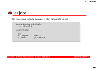23/10/2015
253
Les jobs
• Un processus exécuté en arrière-plan est appelé un job
• Lancer un processus en arrière-plan
# yes > /dev/null &
• Visualiser les jobs
#jobs
Formation Red Hat, Administration Système I (RH124) alphorm.com™©
#jobs
[1]- Complété sleep 200
[2]+ Stoppé yes > /dev/null
 
