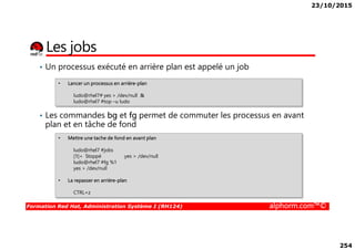23/10/2015
254
Les jobs
• Un processus exécuté en arrière plan est appelé un job
• Les commandes bg et fg permet de commuter les processus en avant
plan et en tâche de fond
• Lancer un processus en arrière-plan
ludo@rhel7# yes > /dev/null &
ludo@rhel7 #top –u ludo
Formation Red Hat, Administration Système I (RH124) alphorm.com™©
plan et en tâche de fond
• Mettre une tache de fond en avant plan
ludo@rhel7 #jobs
[1]+ Stoppé yes > /dev/null
ludo@rhel7 #fg %1
yes > /dev/null
• La repasser en arrière-plan
CTRL+z
 