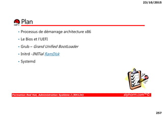 23/10/2015
257
Plan
• Processus de démarrage architecture x86
• Le Bios et l’UEFI
• Grub – Grand Unified BootLoader
• Initrd -INITial RamDisk
Formation Red Hat, Administration Système I (RH124) alphorm.com™©
• Systemd
 