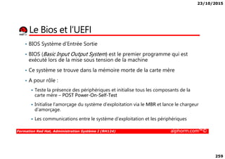 23/10/2015
259
Le Bios et l’UEFI
• BIOS Système d’Entrée Sortie
• BIOS (Basic Input Output System) est le premier programme qui est
exécuté lors de la mise sous tension de la machine
• Ce système se trouve dans la mémoire morte de la carte mère
• A pour rôle :
Formation Red Hat, Administration Système I (RH124) alphorm.com™©
• A pour rôle :
Teste la présence des périphériques et initialise tous les composants de la
carte mère – POST Power-On-Self-Test
Initialise l’amorçage du système d’exploitation via le MBR et lance le chargeur
d’amorçage.
Les communications entre le système d’exploitation et les périphériques
 