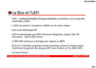 23/10/2015
261
Le Bios et l’UEFI
• UEFI - Unified Extensible Firmware Interface ou Interface micro logicielle
extensible unifiée
• L’UEFI est amené à remplacer le BIOS sur les cartes mères.
• Intel avait développé EFI
• UEFI est développé par AMD, American Megatrans, Apple, Dell, HP,
Formation Red Hat, Administration Système I (RH124) alphorm.com™©
• UEFI est développé par AMD, American Megatrans, Apple, Dell, HP,
Microsoft,… Dans l’UEFI Forum
• L’UEFI offre plusieurs avantages par rapport au BIOS
• Écrit en C, Interface graphique haute résolution, prise en charge réseau,
multi-boot et gestion des disques GPT (non limité à 2,2 To, Shell UEFI
• Le secure boot !
 