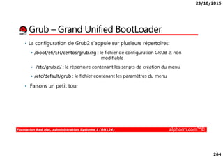 23/10/2015
264
Grub – Grand Unified BootLoader
• La configuration de Grub2 s’appuie sur plusieurs répertoires:
/boot/efi/EFI/centos/grub.cfg : le fichier de configuration GRUB 2, non
modifiable
/etc/grub.d/ : le répertoire contenant les scripts de création du menu
/etc/default/grub : le fichier contenant les paramètres du menu
Formation Red Hat, Administration Système I (RH124) alphorm.com™©
/etc/default/grub : le fichier contenant les paramètres du menu
• Faisons un petit tour
 