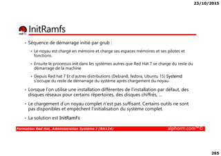 23/10/2015
265
InitRamfs
• Séquence de démarrage initié par grub :
Le noyau est chargé en mémoire et charge ses espaces mémoires et ses pilotes et
fonctions.
Ensuite le processus init dans les systèmes autres que Red Hat 7 se charge du reste du
démarrage de la machine
Depuis Red hat 7 Et d’autres distributions (Debian8, fedora, Ubuntu 15) Systemd
s’occupe du reste de démarrage du système après chargement du noyau.
Formation Red Hat, Administration Système I (RH124) alphorm.com™©
Depuis Red hat 7 Et d’autres distributions (Debian8, fedora, Ubuntu 15) Systemd
s’occupe du reste de démarrage du système après chargement du noyau.
• Lorsque l’on utilise une installation différentes de l’installation par défaut, des
disques réseaux pour certains répertoires, des disques chiffrés, …
• Le chargement d’un noyau complet n’est pas suffisant. Certains outils ne sont
pas disponibles et empêchent l’initialisation du système complet.
• La solution est InitRamFs
 