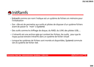 23/10/2015
266
InitRamfs
• Initramfs comme son nom l’indique est un système de fichiers en mémoire pour
l’initialisation
• Son rôle est de permettre aux outils et pilotes de disposer d’un système fichiers
avant de passer la “main” à Systemd.
• Des outils comme le chiffrage de disque, du RAID, du LVM, des pilotes USB,….
• L’initramfs est une archive cpio qui contient les fichiers, les outils, pour que le
Formation Red Hat, Administration Système I (RH124) alphorm.com™©
• L’initramfs est une archive cpio qui contient les fichiers, les outils, pour que le
noyau puisse extraire initramfs dans un système de fichier virtuel
• Lorsque les systèmes de fichiers sont montés et disponibles, Systemd commute
vers le système de fichier réel.
 