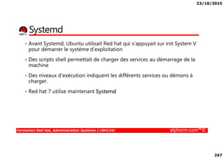 23/10/2015
267
Systemd
• Avant Systemd, Ubuntu utilisait Red hat qui s’appuyait sur init System V
pour démarrer le système d’exploitation
• Des scripts shell permettait de charger des services au démarrage de la
machine
• Des niveaux d’exécution indiquent les différents services ou démons à
charger.
Formation Red Hat, Administration Système I (RH124) alphorm.com™©
charger.
• Red hat 7 utilise maintenant Systemd
 