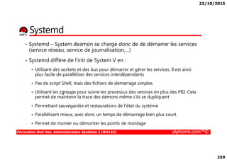 23/10/2015
269
Systemd
• Systemd – System deamon se charge donc de de démarrer les services
(service réseau, service de journalisation,…)
• Systemd diffère de l'init de System V en :
Utilisant des sockets et des bus pour démarrer et gérer les services. Il est ainsi
plus facile de paralléliser des services interdépendants
Pas de script Shell, mais des fichiers de démarrage simples
Formation Red Hat, Administration Système I (RH124) alphorm.com™©
Pas de script Shell, mais des fichiers de démarrage simples
Utilisant les cgroups pour suivre les processus des services en plus des PID. Cela
permet de maintenir la trace des démons même s'ils se dupliquent
Permettant sauvegardes et restaurations de l'état du système
Parallélisant mieux, avec donc un temps de démarrage bien plus court.
Permet de monter ou démonter les points de montage
 