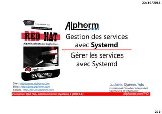 23/10/2015
272
Gérer les services
Gestion des services
avec Systemd
Formation Red Hat, Administration Système I (RH124) alphorm.com™©
Gérer les services
avec Systemd
Site : http://www.alphorm.com
Blog : http://blog.alphorm.com
Forum : http://forum.alphorm.com
Ludovic Quenec'hdu
Formateur et Consultant indépendant
OpenSource et virtualisation
 