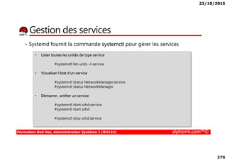 23/10/2015
276
Gestion des services
• Systemd fournit la commande systemctl pour gérer les services
• Lister toutes les unités de type service
#systemctl list-units –t service
• Visualiser l’état d’un service
#systemctl status NetworkManager.service
Formation Red Hat, Administration Système I (RH124) alphorm.com™©
#systemctl status NetworkManager.service
#systemctl status NetworkManager
• Démarrer , arrêter un service
#systemctl start sshd.service
#systemctl start sshd
#systemctl stop sshd.service
 