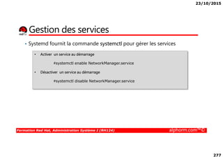 23/10/2015
277
Gestion des services
• Systemd fournit la commande systemctl pour gérer les services
• Activer un service au démarrage
#systemctl enable NetworkManager.service
• Désactiver un service au démarrage
#systemctl disable NetworkManager.service
Formation Red Hat, Administration Système I (RH124) alphorm.com™©
#systemctl disable NetworkManager.service
 