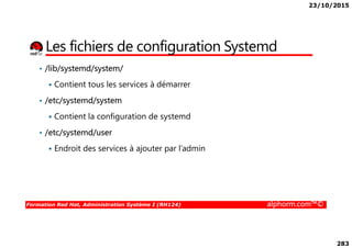23/10/2015
283
Les fichiers de configuration Systemd
• /lib/systemd/system/
Contient tous les services à démarrer
• /etc/systemd/system
Contient la configuration de systemd
Formation Red Hat, Administration Système I (RH124) alphorm.com™©
• /etc/systemd/user
Endroit des services à ajouter par l’admin
 