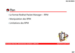 23/10/2015
287
Plan
• Le format Redhat Packet Manager – RPM
• Manipulation des RPM
• Limitations des RPM
Formation Red Hat, Administration Système I (RH124) alphorm.com™©
 