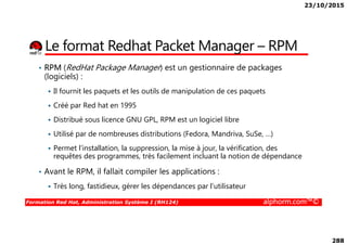 23/10/2015
288
Le format Redhat Packet Manager – RPM
• RPM (RedHat Package Manager) est un gestionnaire de packages
(logiciels) :
Il fournit les paquets et les outils de manipulation de ces paquets
Créé par Red hat en 1995
Distribué sous licence GNU GPL, RPM est un logiciel libre
Formation Red Hat, Administration Système I (RH124) alphorm.com™©
Distribué sous licence GNU GPL, RPM est un logiciel libre
Utilisé par de nombreuses distributions (Fedora, Mandriva, SuSe, …)
Permet l’installation, la suppression, la mise à jour, la vérification, des
requêtes des programmes, très facilement incluant la notion de dépendance
• Avant le RPM, il fallait compiler les applications :
Très long, fastidieux, gérer les dépendances par l’utilisateur
 