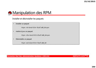 23/10/2015
290
Manipulation des RPM
• Installer un paquet
#rpm -ivh bind-9.9.4-18.el7.x86_64.rpm
• mettre à jour un paquet
Installer et désinstaller les paquets
Formation Red Hat, Administration Système I (RH124) alphorm.com™©
#rpm -Uhv bind-9.9.5-20.el7.x86_64.rpm
• Désinstaller un paquet
#rpm -evh bind-9.9.4-18.el7.x86_64
 