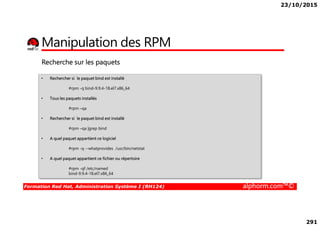 23/10/2015
291
Manipulation des RPM
• Rechercher si le paquet bind est installé
#rpm -q bind-9.9.4-18.el7.x86_64
• Tous les paquets installés
#rpm –qa
Recherche sur les paquets
Formation Red Hat, Administration Système I (RH124) alphorm.com™©
• Rechercher si le paquet bind est installé
#rpm –qa |grep bind
• A quel paquet appartient ce logiciel
#rpm -q --whatprovides /usr/bin/netstat
• A quel paquet appartient ce fichier ou répertoire
#rpm -qf /etc/named
bind-9.9.4-18.el7.x86_64
 