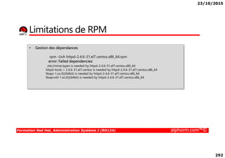 23/10/2015
292
Limitations de RPM
• Gestion des dépendances
rpm -Uvh httpd-2.4.6-31.el7.centos.x86_64.rpm
error: Failed dependencies:
/etc/mime.types is needed by httpd-2.4.6-31.el7.centos.x86_64
httpd-tools = 2.4.6-31.el7.centos is needed by httpd-2.4.6-31.el7.centos.x86_64
libapr-1.so.0()(64bit) is needed by httpd-2.4.6-31.el7.centos.x86_64
libaprutil-1.so.0()(64bit) is needed by httpd-2.4.6-31.el7.centos.x86_64
Formation Red Hat, Administration Système I (RH124) alphorm.com™©
libaprutil-1.so.0()(64bit) is needed by httpd-2.4.6-31.el7.centos.x86_64
 