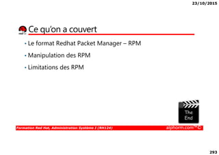 23/10/2015
293
Ce qu’on a couvert
• Le format Redhat Packet Manager – RPM
• Manipulation des RPM
• Limitations des RPM
Formation Red Hat, Administration Système I (RH124) alphorm.com™©
 