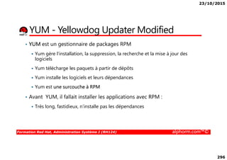 23/10/2015
296
YUM - Yellowdog Updater Modified
• YUM est un gestionnaire de packages RPM
Yum gère l'installation, la suppression, la recherche et la mise à jour des
logiciels
Yum télécharge les paquets à partir de dépôts
Yum installe les logiciels et leurs dépendances
Formation Red Hat, Administration Système I (RH124) alphorm.com™©
Yum installe les logiciels et leurs dépendances
Yum est une surcouche à RPM
• Avant YUM, il fallait installer les applications avec RPM :
Très long, fastidieux, n’installe pas les dépendances
 