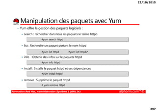 23/10/2015
297
Manipulation des paquets avec Yum
• Yum offre la gestion des paquets logiciels :
search : rechercher dans tous les paquets le terme httpd
list : Recherche un paquet portant le nom httpd
info : Obtenir des infos sur le paquets httpd
#yum search httpd
#yum list httpd #yum list httpd*
Formation Red Hat, Administration Système I (RH124) alphorm.com™©
info : Obtenir des infos sur le paquets httpd
install : Installe le paquet httpd et ses dépendances
remove : Supprime le paquet httpd
#yum info httpd
#yum install httpd
# yum remove httpd
 