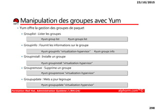 23/10/2015
298
• Yum offre la gestion des groupes de paquet
Grouplist : Lister les groupes
Groupinfo : Fournit les informations sur le groupe
Groupinstall : Installe un groupe
Manipulation des groupes avec Yum
#yum group list #yum groups list
#yum groupinfo "virtualization-hypervisor“ #yum groups info
Formation Red Hat, Administration Système I (RH124) alphorm.com™©
Groupinstall : Installe un groupe
Groupremove : Supprime un groupe
Groupupdate : Mets a jour legroupe
#yum groupinstall "virtualization-hypervisor"
#yum groupremove "virtualization-hypervisor"
#yum groupupdate "virtualization-hypervisor"
 