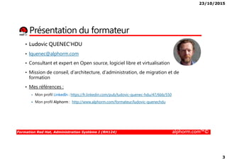 23/10/2015
3
Présentation du formateur
• Ludovic QUENEC’HDU
• lquenec@alphorm.com
• Consultant et expert en Open source, logiciel libre et virtualisation
• Mission de conseil, d’architecture, d’administration, de migration et de
formation
Formation Red Hat, Administration Système I (RH124) alphorm.com™©
formation
• Mes références :
Mon profil LinkedIn : https://fr.linkedin.com/pub/ludovic-quenec-hdu/47/6bb/550
Mon profil Alphorm : http://www.alphorm.com/formateur/ludovic-quenechdu
 