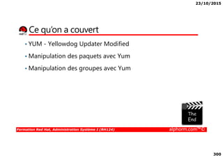23/10/2015
300
Ce qu’on a couvert
• YUM - Yellowdog Updater Modified
• Manipulation des paquets avec Yum
• Manipulation des groupes avec Yum
Formation Red Hat, Administration Système I (RH124) alphorm.com™©
 
