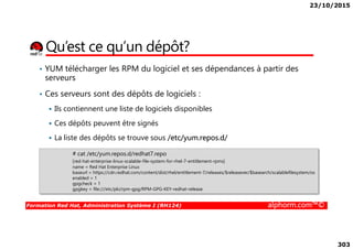 23/10/2015
303
Qu’est ce qu’un dépôt?
• YUM télécharger les RPM du logiciel et ses dépendances à partir des
serveurs
• Ces serveurs sont des dépôts de logiciels :
Ils contiennent une liste de logiciels disponibles
Ces dépôts peuvent être signés
Formation Red Hat, Administration Système I (RH124) alphorm.com™©
Ces dépôts peuvent être signés
La liste des dépôts se trouve sous /etc/yum.repos.d/
# cat /etc/yum.repos.d/redhat7.repo
[red-hat-enterprise-linux-scalable-file-system-for-rhel-7-entitlement-rpms]
name = Red Hat Enterprise Linux
baseurl = https://cdn.redhat.com/content/dist/rhel/entitlement-7/releases/$releasever/$basearch/scalablefilesystem/os
enabled = 1
gpgcheck = 1
gpgkey = file:///etc/pki/rpm-gpg/RPM-GPG-KEY-redhat-release
 