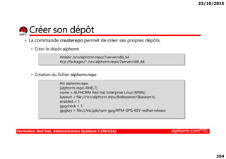 23/10/2015
304
• La commande createrepo permet de créer ses propres dépôts
Créer le dépôt alphorm
Création du fichier alphorm.repo
Créer son dépôt
#mkdir /srv/alphorm.repo/7server/x86_64
#cp /Packages/* /srv/alphorm.repo/7server/x86_64
Formation Red Hat, Administration Système I (RH124) alphorm.com™©
#vi alphorm.repo
[alphorm-repo-RHEL7]
name = ALPHORM Red Hat Enterprise Linux (RPMs)
baseurl = file:///srv/alphorm.repo/$releasever/$basearch/
enabled = 1
gpgcheck = 1
gpgkey = file:///etc/pki/rpm-gpg/RPM-GPG-KEY-redhat-release
 