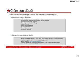 23/10/2015
305
• La commande createrepo permet de créer ses propres dépôts
Création du dépôt alphorm
Créer son dépôt
#createrepo /srv/alphorm.repo/7server/x86_64
Spawning worker 0 with 2186 pkgs
Spawning worker 1 with 2185 pkgs
Workers Finished
Saving Primary metadata
Saving file lists metadata
Saving other metadata
Generating sqlite DBs
Formation Red Hat, Administration Système I (RH124) alphorm.com™©
Déclaration du nouveau dépôt
Saving other metadata
Generating sqlite DBs
#yum-config-manager --add-repo file:///etc/yum.repo.d/alphorm.repo
Modules complémentaires chargés : langpacks, product-id
adding repo from: file:///root/alphorm.repo
grabbing file file:///etc/yum.repos.d/alphorm.repo to /etc/yum.repos.d/alphorm.repo
repo saved to /etc/yum.repos.d/alphorm.repo
 