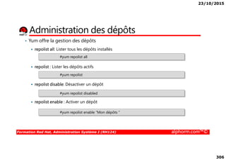 23/10/2015
306
Administration des dépôts
• Yum offre la gestion des dépôts
repolist all: Lister tous les dépôts installés
repolist : Lister les dépôts actifs
#yum repolist all
#yum repolist
Formation Red Hat, Administration Système I (RH124) alphorm.com™©
repolist disable: Désactiver un dépôt
repolist enable : Activer un dépôt
#yum repolist disabled
#yum repolist enable “Mon dépôts ”
 