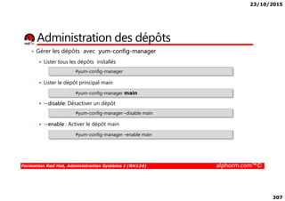 23/10/2015
307
Administration des dépôts
• Gérer les dépôts avec yum-config-manager
Lister tous les dépôts installés
Lister le dépôt principal main
--disable: Désactiver un dépôt
#yum-config-manager
#yum-config-manager main
Formation Red Hat, Administration Système I (RH124) alphorm.com™©
--disable: Désactiver un dépôt
--enable : Activer le dépôt main
#yum-config-manager –disable main
#yum-config-manager –enable main
 