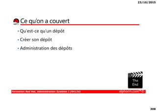 23/10/2015
308
Ce qu’on a couvert
• Qu’est-ce qu’un dépôt
• Créer son dépôt
• Administration des dépôts
Formation Red Hat, Administration Système I (RH124) alphorm.com™©
 