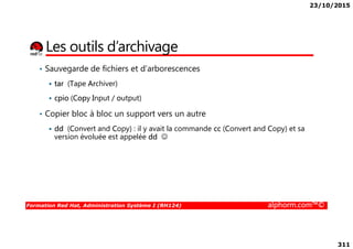 23/10/2015
311
Les outils d’archivage
• Sauvegarde de fichiers et d’arborescences
tar (Tape Archiver)
cpio (Copy Input / output)
• Copier bloc à bloc un support vers un autre
dd (Convert and Copy) : il y avait la commande cc (Convert and Copy) et sa
Formation Red Hat, Administration Système I (RH124) alphorm.com™©
dd (Convert and Copy) : il y avait la commande cc (Convert and Copy) et sa
version évoluée est appelée dd ☺
 