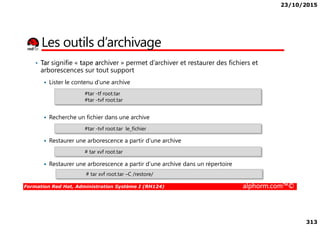 23/10/2015
313
Les outils d’archivage
• Tar signifie « tape archiver » permet d’archiver et restaurer des fichiers et
arborescences sur tout support
Lister le contenu d’une archive
Recherche un fichier dans une archive
#tar -tf root.tar
#tar -tvf root.tar
Formation Red Hat, Administration Système I (RH124) alphorm.com™©
Recherche un fichier dans une archive
Restaurer une arborescence a partir d’une archive
Restaurer une arborescence a partir d’une archive dans un répertoire
#tar -tvf root.tar le_fichier
# tar xvf root.tar
# tar xvf root.tar –C /restore/
 