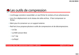 23/10/2015
314
Les outils de compression
• L’archivage consiste à rassembler un seul fichier le contenu d’une arborescence.
• Lors d’un déplacement via le réseau de cette archive, il faut compresser ce
fichier.
• Idem pour le conserver sur un support externe
• Red hat Linux propose plusieurs outils de compressions et de décompressions
Formation Red Hat, Administration Système I (RH124) alphorm.com™©
Le Zip
Le RAR version libre
Le 7-zip
Le Bzip2
 