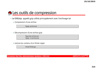 23/10/2015
315
• Le GNUzip appelé gzip utilisé principalement avec l’archivage tar
Compression d’une archive
Décompression d’une archive gzip
#gzip archive.tar
Les outils de compression
Formation Red Hat, Administration Système I (RH124) alphorm.com™©
Lecture du contenu d’un fichier zippé
#gunzip archive.tar
#gzip -d archive.tar
#zcat fichier.gz
 