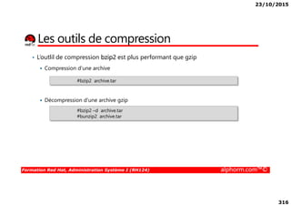 23/10/2015
316
• L’outlil de compression bzip2 est plus performant que gzip
Compression d’une archive
Décompression d’une archive gzip
#bzip2 archive.tar
Les outils de compression
Formation Red Hat, Administration Système I (RH124) alphorm.com™©
Décompression d’une archive gzip
#bzip2 –d archive.tar
#bunzip2 archive.tar
 
