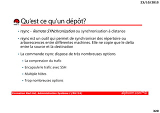 23/10/2015
320
Qu’est ce qu’un dépôt?
• rsync - Remote SYNchronization ou synchronisation à distance
• rsync est un outil qui permet de synchroniser des répertoire ou
arborescences entre différentes machines. Elle ne copie que le delta
entre la source et la destination
• La commande rsync dispose de très nombreuses options
Formation Red Hat, Administration Système I (RH124) alphorm.com™©
La compression du trafic
Encapsule le trafic avec SSH
Multiple hôtes
Trop nombreuses options
 