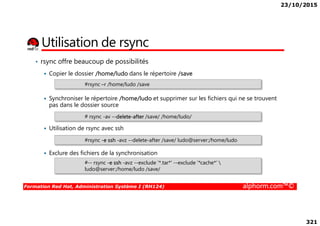 23/10/2015
321
Utilisation de rsync
• rsync offre beaucoup de possibilités
Copier le dossier /home/ludo dans le répertoire /save
Synchroniser le répertoire /home/ludo et supprimer sur les fichiers qui ne se trouvent
pas dans le dossier source
#rsync –r /home/ludo /save
# rsync -av --delete-after /save/ /home/ludo/
Formation Red Hat, Administration Système I (RH124) alphorm.com™©
Utilisation de rsync avec ssh
Exclure des fichiers de la synchronisation
# rsync -av --delete-after /save/ /home/ludo/
#rsync -e ssh -avz --delete-after /save/ ludo@server:/home/ludo
#­­ rsync -e ssh -avz --exclude '*.tar*' ­­exclude '*cache*‘ 
ludo@server:/home/ludo /save/
 