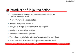 23/10/2015
325
Introduction à la journalisation
• La surveillance du système est une fonction essentielle de
l’administration système.
• Pouvoir facturer la consommation
• Analyser les dysfonctionnements
• Analyser la charge, la consommation des logiciels
Formation Red Hat, Administration Système I (RH124) alphorm.com™©
• Analyser la charge, la consommation des logiciels
• Améliorer la sécurité du système
• Améliorer l’efficacité du système
• Tout cela est aussi réalisé à travers l’analyse des journaux (logs)
• Il faut donc mettre en oeuvre un système de journalisation
 