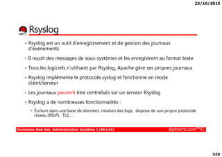 23/10/2015
326
Rsyslog
• Rsyslog est un outil d’enregistrement et de gestion des journaux
d'événements
• Il reçoit des messages de sous-systèmes et les enregistrent au format texte
• Tous les logiciels n’utilisent par Rsyslog, Apache gère ses propres journaux
• Rsyslog implémente le protocole syslog et fonctionne en mode
Formation Red Hat, Administration Système I (RH124) alphorm.com™©
• Rsyslog implémente le protocole syslog et fonctionne en mode
client/serveur
• Les journaux peuvent être centralisés sur un serveur Rsyslog
• Rsyslog a de nombreuses fonctionnalités :
Écriture dans une base de données, rotation des logs, dispose de son propre protocole
réseau (RELP), TLS, …
 