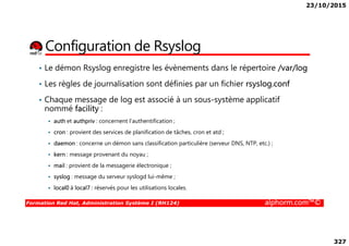 23/10/2015
327
Configuration de Rsyslog
• Le démon Rsyslog enregistre les évènements dans le répertoire /var/log
• Les règles de journalisation sont définies par un fichier rsyslog.conf
• Chaque message de log est associé à un sous-système applicatif
nommé facility :
auth et authpriv : concernent l'authentification ;
Formation Red Hat, Administration Système I (RH124) alphorm.com™©
auth et authpriv : concernent l'authentification ;
cron : provient des services de planification de tâches, cron et atd ;
daemon : concerne un démon sans classification particulière (serveur DNS, NTP, etc.) ;
kern : message provenant du noyau ;
mail : provient de la messagerie électronique ;
syslog : message du serveur syslogd lui-même ;
local0 à local7 : réservés pour les utilisations locales.
 