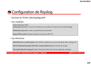 23/10/2015
329
Configuration de Rsyslog
• Syntaxe du fichier /etc/rsyslog.conf
• Les modules
#### MODULES ####
$ModLoad imuxsock # Fournit le module pour le système de log local commande logger
$ModLoad imjournal # accès au systemd journal journald
Formation Red Hat, Administration Système I (RH124) alphorm.com™©
• Les directives
$InputTCPServerRun 514 port d’écoute du serveur UDP 514
$WorkDirectory /var/lib/rsyslog #Les fichiers auxiliares qui ne sont pas gérés dans rsyslog.conf
$ActionFileDefaultTemplate RSYSLOG_TraditionalFileFormat #Le format de la date
$IncludeConfig /etc/rsyslog.d/*.conf #inclut les fichiers de conf du repertoire rsyslog.d
 