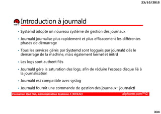 23/10/2015
334
Introduction à journald
• Systemd adopte un nouveau système de gestion des journaux
• Journald journalise plus rapidement et plus efficacement les différentes
phases de démarrage
• Tous les services gérés par Systemd sont loggués par journald dès le
démarrage de la machine, mais également kernel et initrd
Formation Red Hat, Administration Système I (RH124) alphorm.com™©
• Les logs sont authentifiés
• Journald gère la saturation des logs, afin de réduire l’espace disque lié à
la journalisation
• Journald est compatible avec syslog
• Journald fournit une commande de gestion des journaux : journalctl
 