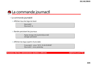 23/10/2015
335
La commande journactl
• La commande journalctl
Afficher tous les logs du boot
Rendre persistant les journaux
#journalctl
#journactl –b
Formation Red Hat, Administration Système I (RH124) alphorm.com™©
Rendre persistant les journaux
Afficher les logs à partir d’une date
#grep storage /etc/systemd/journald
storage=persistant
# journalctl --since "2015-10-04 05:00:00“
#journalctl --since yesterday
 