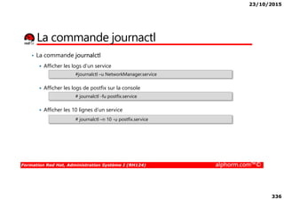 23/10/2015
336
La commande journactl
• La commande journalctl
Afficher les logs d’un service
Afficher les logs de postfix sur la console
#journalctl –u NetworkManager.service
# journalctl -fu postfix.service
Formation Red Hat, Administration Système I (RH124) alphorm.com™©
Afficher les 10 lignes d’un service
# journalctl –n 10 -u postfix.service
 