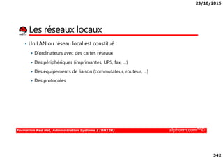 23/10/2015
342
Les réseaux locaux
• Un LAN ou réseau local est constitué :
D’ordinateurs avec des cartes réseaux
Des périphériques (imprimantes, UPS, fax, …)
Des équipements de liaison (commutateur, routeur, …)
Des protocoles
Formation Red Hat, Administration Système I (RH124) alphorm.com™©
Des protocoles
 